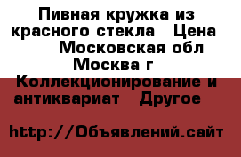 Пивная кружка из красного стекла › Цена ­ 350 - Московская обл., Москва г. Коллекционирование и антиквариат » Другое   